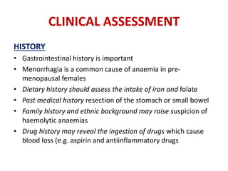 CLINICAL ASSESSMENT
HISTORY
• Gastrointestinal history is important
• Menorrhagia is a common cause of anaemia in pre-
menopausal females
• Dietary history should assess the intake of iron and folate
• Past medical history resection of the stomach or small bowel
• Family history and ethnic background may raise suspicion of
haemolytic anaemias
• Drug history may reveal the ingestion of drugs which cause
blood loss (e.g. aspirin and antiinflammatory drugs
 