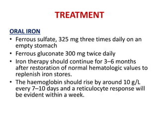 TREATMENT
ORAL IRON
• Ferrous sulfate, 325 mg three times daily on an
empty stomach
• Ferrous gluconate 300 mg twice daily
• Iron therapy should continue for 3–6 months
after restoration of normal hematologic values to
replenish iron stores.
• The haemoglobin should rise by around 10 g/L
every 7–10 days and a reticulocyte response will
be evident within a week.
 