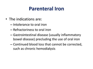 Parenteral Iron
• The indications are:
– Intolerance to oral iron
– Refractoriness to oral iron
– Gastrointestinal disease (usually inflammatory
bowel disease) precluding the use of oral iron
– Continued blood loss that cannot be corrected,
such as chronic hemodialysis
 