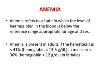 ANEMIA
• Anemia refers to a state in which the level of
haemoglobin in the blood is below the
reference range appropriate for age and sex.
• Anemia is present in adults if the hematocrit is
< 41% (hemoglobin < 13.5 g/dL) in males or <
36% (hemoglobin < 12 g/dL) in females.
 