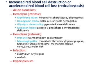• Increased red blood cell destruction or
accelerated red blood cell loss (reticulocytosis)
– Acute blood loss
– Hemolysis (intrinsic)
• Membrane lesion: hereditary spherocytosis, elliptocytosis
• Hemoglobin lesion: sickle cell, unstable hemoglobin
• Glycolysis abnormality: pyruvate kinase deficiency
• Oxidation lesion: glucose-6-phosphate dehydrogenase
deficiency
– Hemolysis (extrinsic)
• Immune: warm antibody, cold antibody
• Microangiopathic: thrombotic thrombocytopenic purpura,
hemolytic-uremic syndrome, mechanical cardiac
valve,paravalvular leak
– Infection:
• Clostridium perfringens
• malaria
– Hypersplenism
 