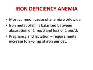 IRON DEFICIENCY ANEMIA
• Most common cause of anemia worldwide.
• Iron metabolism is balanced between
absorption of 1 mg/d and loss of 1 mg/d.
• Pregnancy and lactation – requirements
increase to 2–5 mg of iron per day.
 