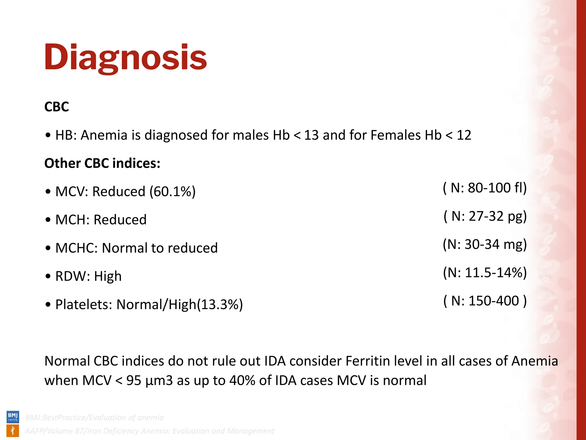 Diagnosis
CBC
• HB: Anemia is diagnosed for males Hb < 13 and for Females Hb < 12
Other CBC indices:
• MCV: Reduced (60.1%)
• MCH: Reduced
• MCHC: Normal to reduced
• RDW: High
• Platelets: Normal/High(13.3%)
Normal CBC indices do not rule out IDA consider Ferritin level in all cases of Anemia
when MCV < 95 μm3 as up to 40% of IDA cases MCV is normal
( N: 80-100 fl)
( N: 27-32 pg)
(N: 30-34 mg)
(N: 11.5-14%)
( N: 150-400 )
 