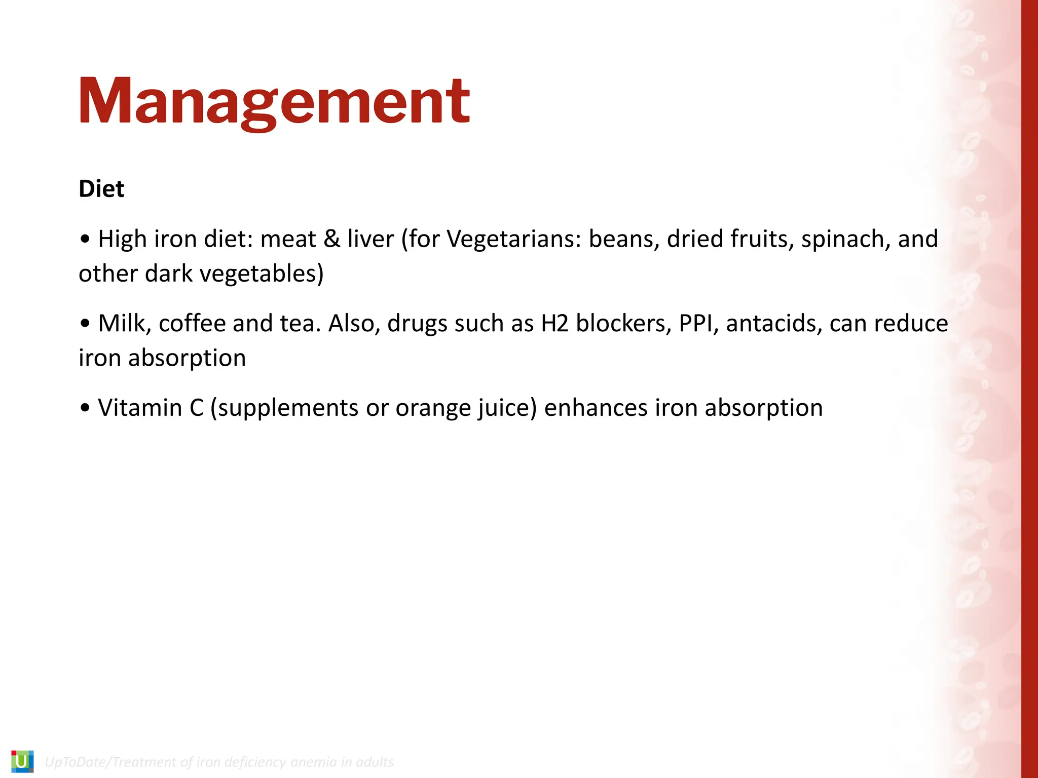 Management
Diet
• High iron diet: meat & liver (for Vegetarians: beans, dried fruits, spinach, and
other dark vegetables)
• Milk, coffee and tea. Also, drugs such as H2 blockers, PPI, antacids, can reduce
iron absorption
• Vitamin C (supplements or orange juice) enhances iron absorption
 