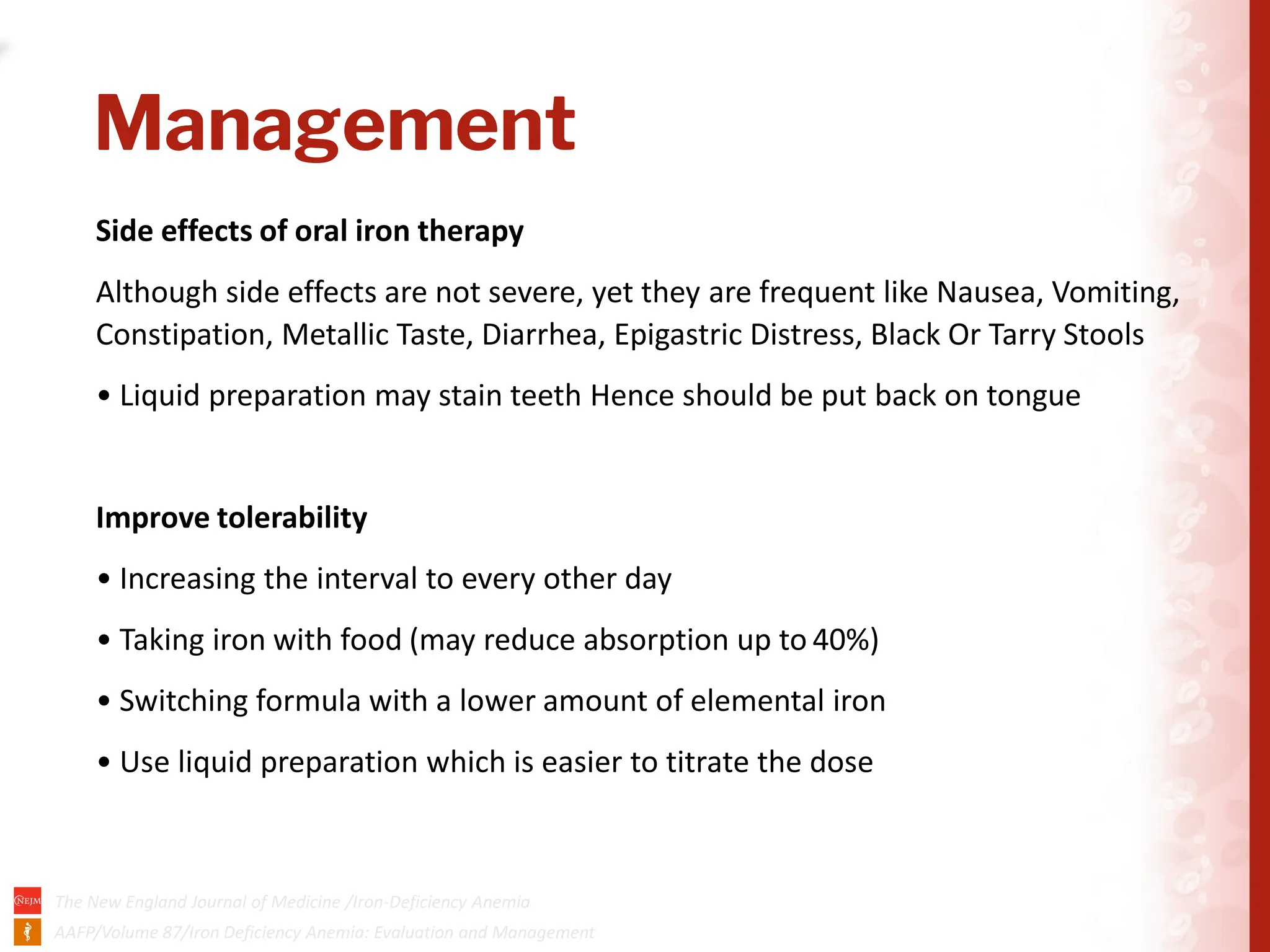 02-04-2024
Management
Side effects of oral iron therapy
Although side effects are not severe, yet they are frequent like Nausea, Vomiting,
Constipation, Metallic Taste, Diarrhea, Epigastric Distress, Black Or Tarry Stools
• Liquid preparation may stain teeth Hence should be put back on tongue
Improve tolerability
• Increasing the interval to every other day
• Taking iron with food (may reduce absorption up to 40%)
• Switching formula with a lower amount of elemental iron
• Use liquid preparation which is easier to titrate the dose
 