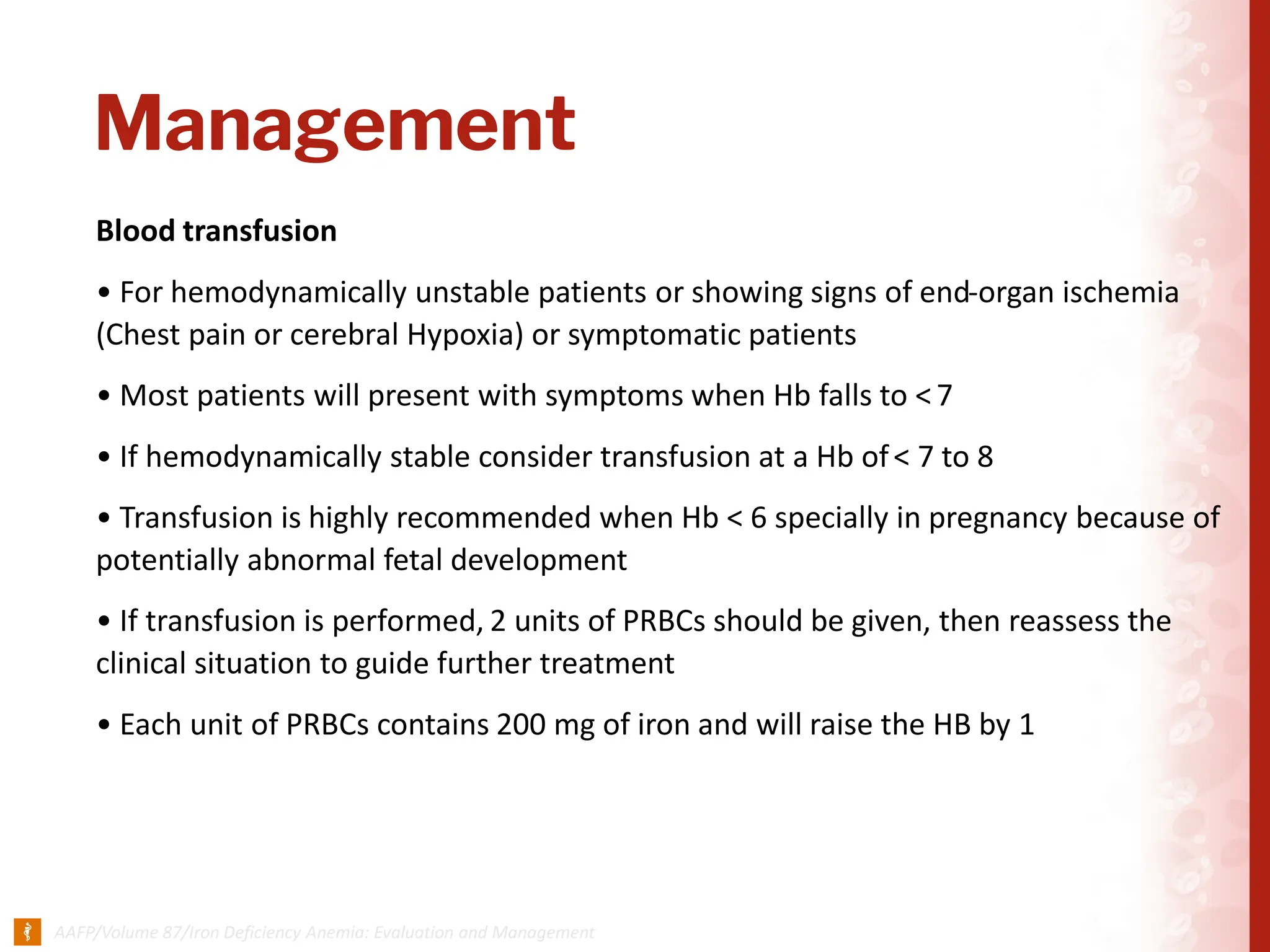 Management
Blood transfusion
• For hemodynamically unstable patients or showing signs of end-organ ischemia
(Chest pain or cerebral Hypoxia) or symptomatic patients
• Most patients will present with symptoms when Hb falls to <7
• If hemodynamically stable consider transfusion at a Hb of< 7 to 8
• Transfusion is highly recommended when Hb < 6 specially in pregnancy because of
potentially abnormal fetal development
• If transfusion is performed, 2 units of PRBCs should be given, then reassess the
clinical situation to guide further treatment
• Each unit of PRBCs contains 200 mg of iron and will raise the HB by 1
 
