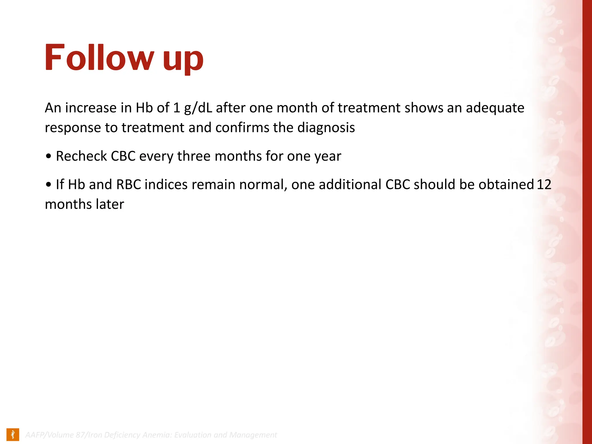 Follow up
An increase in Hb of 1 g/dL after one month of treatment shows an adequate
response to treatment and confirms the diagnosis
• Recheck CBC every three months for one year
• If Hb and RBC indices remain normal, one additional CBC should be obtained12
months later
 