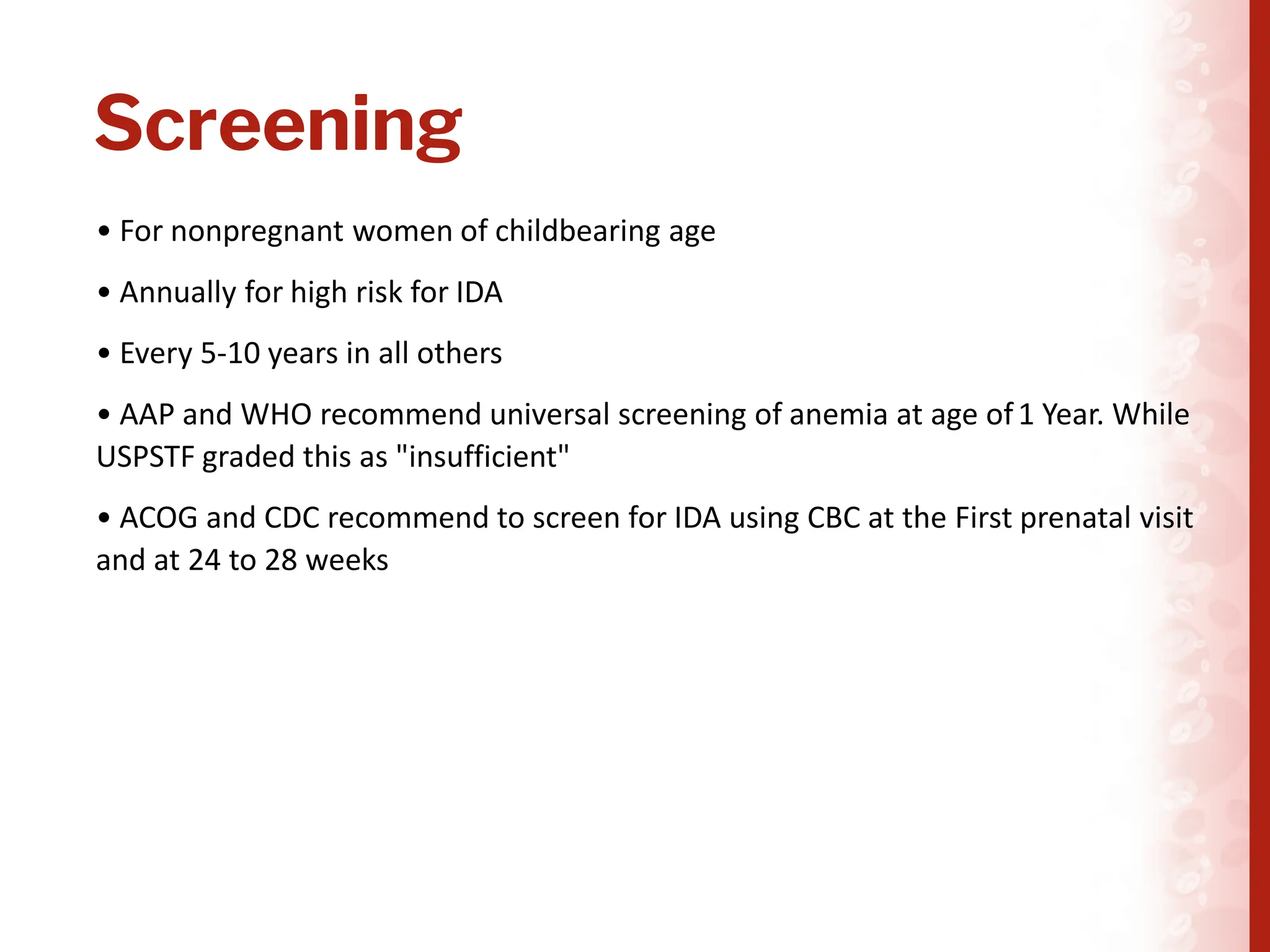 Screening
• For nonpregnant women of childbearing age
• Annually for high risk for IDA
• Every 5-10 years in all others
• AAP and WHO recommend universal screening of anemia at age of1 Year. While
USPSTF graded this as "insufficient"
• ACOG and CDC recommend to screen for IDA using CBC at the First prenatal visit
and at 24 to 28 weeks
 