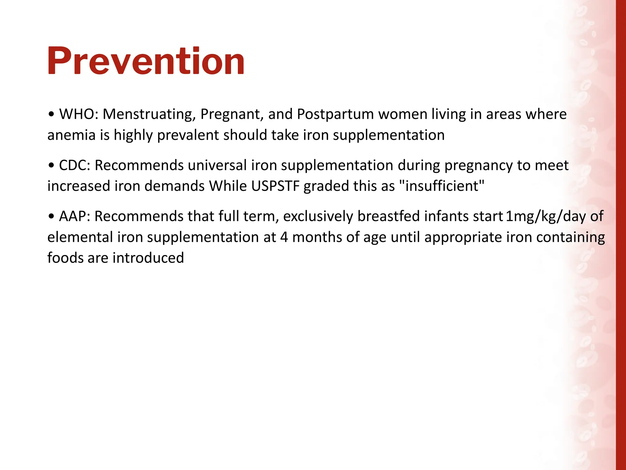 Prevention
• WHO: Menstruating, Pregnant, and Postpartum women living in areas where
anemia is highly prevalent should take iron supplementation
• CDC: Recommends universal iron supplementation during pregnancy to meet
increased iron demands While USPSTF graded this as "insufficient"
• AAP: Recommends that full term, exclusively breastfed infants start1mg/kg/day of
elemental iron supplementation at 4 months of age until appropriate iron containing
foods are introduced
 