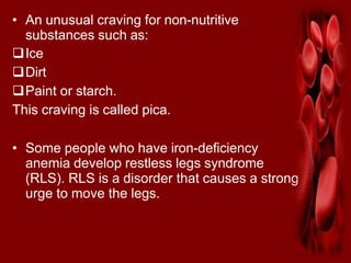 • An unusual craving for non-nutritive
substances such as:
Ice
Dirt
Paint or starch.
This craving is called pica.
• Some people who have iron-deficiency
anemia develop restless legs syndrome
(RLS). RLS is a disorder that causes a strong
urge to move the legs.
 