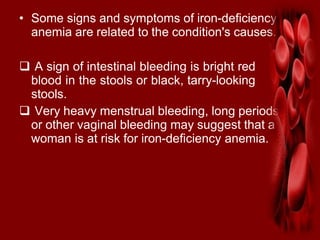 • Some signs and symptoms of iron-deficiency
anemia are related to the condition's causes.
 A sign of intestinal bleeding is bright red
blood in the stools or black, tarry-looking
stools.
 Very heavy menstrual bleeding, long periods,
or other vaginal bleeding may suggest that a
woman is at risk for iron-deficiency anemia.
 