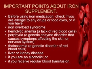 IMPORTANT POINTS ABOUT IRON
SUPPLEMENT.
• Before using iron medication, check if you
are allergic to any drugs or food dyes, or if
you have:
• iron overload syndrome
• hemolytic anemia (a lack of red blood cells)
• porphyria (a genetic enzyme disorder that
causes symptoms affecting the skin or
nervous system)
• thalassemia (a genetic disorder of red
blood cells)
• liver or kidney disease
• if you are an alcoholic; or
• if you receive regular blood transfusion.
 