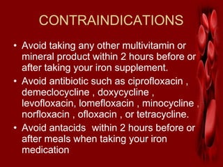 CONTRAINDICATIONS
• Avoid taking any other multivitamin or
mineral product within 2 hours before or
after taking your iron supplement.
• Avoid antibiotic such as ciprofloxacin ,
demeclocycline , doxycycline ,
levofloxacin, lomefloxacin , minocycline ,
norfloxacin , ofloxacin , or tetracycline.
• Avoid antacids within 2 hours before or
after meals when taking your iron
medication
 
