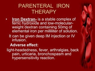 PARENTERAL IRON
THERAPY
• Iron Dextran- is a stable complex of
ferric hydroxide and low-molecular-
weight dextran containing 50mg of
elemental iron per milliliter of solution.
It can be given deep IM injection or IV
infusion.
Adverse effect:
light-headedness, fever, arthralgias, back
pain, urticaria, bronchospasm and
hypersensitivity reaction.
 