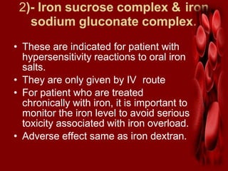 2)- Iron sucrose complex & iron
sodium gluconate complex.
• These are indicated for patient with
hypersensitivity reactions to oral iron
salts.
• They are only given by IV route
• For patient who are treated
chronically with iron, it is important to
monitor the iron level to avoid serious
toxicity associated with iron overload.
• Adverse effect same as iron dextran.
 