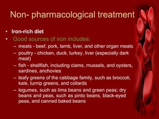 Non- pharmacological treatment
• Iron-rich diet
• Good sources of iron includes:
– meats - beef, pork, lamb, liver, and other organ meats
– poultry - chicken, duck, turkey, liver (especially dark
meat)
– fish - shellfish, including clams, mussels, and oysters,
sardines, anchovies
– leafy greens of the cabbage family, such as broccoli,
kale, turnip greens, and collards
– legumes, such as lima beans and green peas; dry
beans and peas, such as pinto beans, black-eyed
peas, and canned baked beans
 