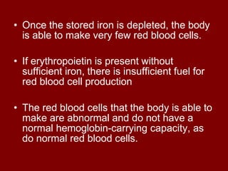• Once the stored iron is depleted, the body
is able to make very few red blood cells.
• If erythropoietin is present without
sufficient iron, there is insufficient fuel for
red blood cell production
• The red blood cells that the body is able to
make are abnormal and do not have a
normal hemoglobin-carrying capacity, as
do normal red blood cells.
 