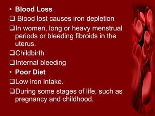 • Blood Loss
 Blood lost causes iron depletion
In women, long or heavy menstrual
periods or bleeding fibroids in the
uterus.
Childbirth
Internal bleeding
• Poor Diet
Low iron intake.
During some stages of life, such as
pregnancy and childhood.
 