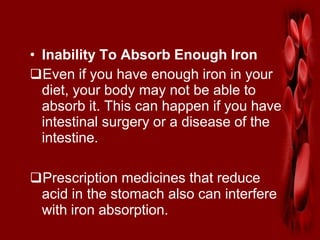 • Inability To Absorb Enough Iron
Even if you have enough iron in your
diet, your body may not be able to
absorb it. This can happen if you have
intestinal surgery or a disease of the
intestine.
Prescription medicines that reduce
acid in the stomach also can interfere
with iron absorption.
 