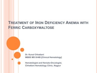 TREATMENT OF IRON DEFICIENCY ANEMIA WITH
FERRIC CARBOXYMALTOSE
Dr. Kunal Chhattani
MBBS MD DrNB [Clinical Hematology]
Hematologist and Hemato-Oncologist,
Chhattani Hematology Clinic, Nagpur
 