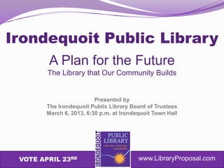 Irondequoit Public Library
        A Plan for the Future
        The Library that Our Community Builds


                          Presented by
        The Irondequoit Public Library Board of Trustees
        March 6, 2013, 6:30 p.m. at Irondequoit Town Hall




 VOTE APRIL 23RD                          www.LibraryProposal.com
 