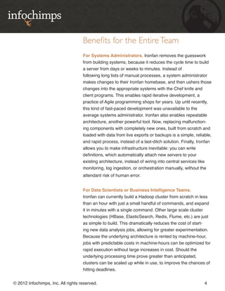 Benefits for the Entire Team
                                    For Systems Administrators, Ironfan removes the guesswork
                                    from building systems, because it reduces the cycle time to build
                                    a server from days or weeks to minutes. Instead of
                                    following long lists of manual processes, a system administrator
                                    makes changes to their Ironfan homebase, and then ushers those
                                    changes into the appropriate systems with the Chef knife and
                                    client programs. This enables rapid iterative development, a
                                    practice of Agile programming shops for years. Up until recently,
                                    this kind of fast-paced development was unavailable to the
                                    average systems administrator. Ironfan also enables repeatable
                                    architecture, another powerful tool. Now, replacing malfunction-
                                    ing components with completely new ones, built from scratch and
                                    loaded with data from live exports or backups is a simple, reliable,
                                    and rapid process, instead of a last-ditch solution. Finally, Ironfan
                                    allows you to make infrastructure inevitable: you can write
                                    definitions, which automatically attach new servers to your
                                    existing architecture, instead of wiring into central services like
                                    monitoring, log ingestion, or orchestration manually, without the
                                    attendant risk of human error.


                                    For Data Scientists or Business Intelligence Teams,
                                    Ironfan can currently build a Hadoop cluster from scratch in less
                                    than an hour with just a small handful of commands, and expand
                                    it in minutes with a single command. Other large scale cluster
                                    technologies (HBase, ElasticSearch, Redis, Flume, etc.) are just
                                    as simple to build. This dramatically reduces the cost of start-
                                    ing new data analysis jobs, allowing for greater experimentation.
                                    Because the underlying architecture is rented by machine-hour,
                                    jobs with predictable costs in machine-hours can be optimized for
                                    rapid execution without large increases in cost. Should the
                                    underlying processing time prove greater than anticipated,
                                    clusters can be scaled up while in use, to improve the chances of
                                    hitting deadlines.


© 2012 Infochimps, Inc. All rights reserved.                                                         4
 