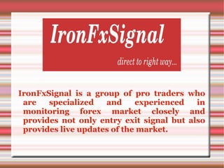 IronFxSignal is a group of pro traders who
are specialized and experienced in
monitoring forex market closely and
provides not only entry exit signal but also
provides live updates of the market.
 