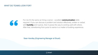 For me it's the same as hiring a senior - excellent communication skills
required. If you can discuss a problem and solution effectively, written or verbal,
with humility and nuance, then it paves the way to working well with others.
After that, transitioning from junior to senior is a matter of building experience.
Sean Handley (Engineering Manager at Stuart)
WHAT DO TEAMS LOOK FOR?
 