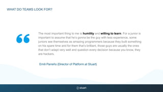 The most important thing to me is humility and willing to learn. For a junior is
important to assume that he’s gonna be the guy with less experience, some
juniors see themselves as amazing programmers because they built something
on his spare time and for them that’s brilliant, those guys are usually the ones
that don’t adapt very well and question every decision because you know, they
are hackers.
Emili Parreño (Director of Platform at Stuart)
WHAT DO TEAMS LOOK FOR?
 