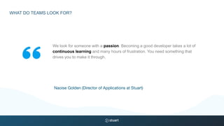 We look for someone with a passion. Becoming a good developer takes a lot of
continuous learning and many hours of frustration. You need something that
drives you to make it through.
Naoise Golden (Director of Applications at Stuart)
WHAT DO TEAMS LOOK FOR?
 