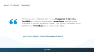 Para mi casi todo está relacionado con la actitud; ganas de aprender,
humildad para reconocer sus carencias y proactividad para preguntar y
nutrirse de su entorno. Respecto al proceso, creo que solo consiste en probar
que tiene una mínima base que le permita poder crecer.
Marcio Barrios (Senior Frontend Developer at Sketch)
WHAT DO TEAMS LOOK FOR?
 