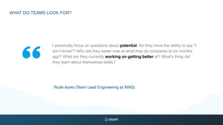 I personally focus on questions about potential: Do they have the ability to say “I
don’t know"? Why are they better now at what they do compared to six months
ago? What are they currently working on getting better at? What's thing did
they learn about themselves lately?
Rude Ayelo (Team Lead Engineering at XING)
WHAT DO TEAMS LOOK FOR?
 