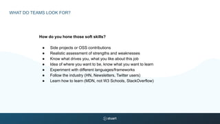 WHAT DO TEAMS LOOK FOR?
How do you hone those soft skills?
● Side projects or OSS contributions
● Realistic assessment of strengths and weaknesses
● Know what drives you, what you like about this job
● Idea of where you want to be, know what you want to learn
● Experiment with different languages/frameworks
● Follow the industry (HN, Newsletters, Twitter users)
● Learn how to learn (MDN, not W3 Schools, StackOverflow)
 