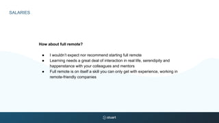 SALARIES
How about full remote?
● I wouldn’t expect nor recommend starting full remote
● Learning needs a great deal of interaction in real life, serendipity and
happenstance with your colleagues and mentors
● Full remote is on itself a skill you can only get with experience, working in
remote-friendly companies
 