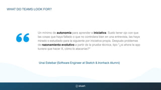 Un mínimo de autonomía para aprender e iniciativa. Suelo tener ojo con que
las cosas que haya fallado o que no controlara bien en una entrevista, las haya
mirado o estudiado para la siguiente por iniciativa propia. Después problemas
de razonamiento evolutivo a partir de la prueba técnica, tipo "¿si ahora la app
tuviera que hacer X, cómo lo atacarías?"
Unai Esteibar (Software Engineer at Sketch & Ironhack Alumni)
WHAT DO TEAMS LOOK FOR?
 
