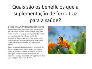 O FERRO AJUDA A MANTER UM HUMOR POSITIVO
As funções dos neurotransmissores que implicam
em um humor posiLvo necessitam de adequados
níveis de ferro no sangue. Seu humor se baseia em
um equilíbrio dos hormônios - incluindo
serotonina, dopamina e outros hormônios vitais -
que não podem ser adequadamente sinteLzados
no cérebro quando os níveis de oxigênio são
baixos.
Esta é uma das razões pelas quais a deﬁciência de
ferro resulta em mau humor, sono ruim, baixos
níveis de energia e falta de moLvação. Se notar
alterações no seu humor e senLmentos de
depressão leve ou ansiedade, vale a pena avaliar se
você está com deﬁciência de ferro.

Quais são os bene,cios que a
suplementação de ferro traz
para a saúde?
 