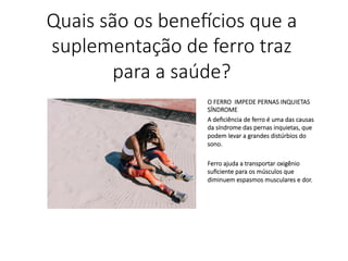 O FERRO IMPEDE PERNAS INQUIETAS
SÍNDROME
A deﬁciência de ferro é uma das causas
da síndrome das pernas inquietas, que
podem levar a grandes distúrbios do
sono.

Ferro ajuda a transportar oxigênio
suﬁciente para os músculos que
diminuem espasmos musculares e dor.
Quais são os bene,cios que a
suplementação de ferro traz
para a saúde?
 