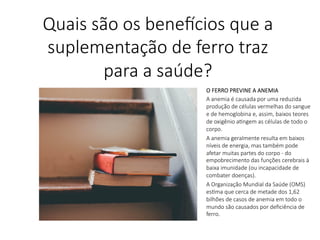 O FERRO PREVINE A ANEMIA
A anemia é causada por uma reduzida
produção de células vermelhas do sangue
e de hemoglobina e, assim, baixos teores
de oxigênio aLngem as células de todo o
corpo.
A anemia geralmente resulta em baixos
níveis de energia, mas também pode
afetar muitas partes do corpo - do
empobrecimento das funções cerebrais à
baixa imunidade (ou incapacidade de
combater doenças).
A Organização Mundial da Saúde (OMS)
esLma que cerca de metade dos 1,62
bilhões de casos de anemia em todo o
mundo são causados por deﬁciência de
ferro.

Quais são os bene,cios que a
suplementação de ferro traz
para a saúde?
 