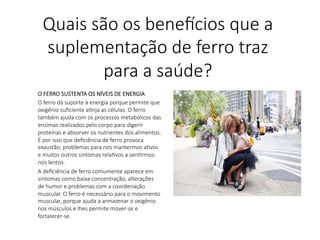 O FERRO SUSTENTA OS NÍVEIS DE ENERGIA 
O ferro dá suporte à energia porque permite que
oxigênio suﬁciente aLnja as células. O ferro
também ajuda com os processos metabólicos das
enzimas realizados pelo corpo para digerir
proteínas e absorver os nutrientes dos alimentos.
É por isso que deﬁciência de ferro provoca
exaustão, problemas para nos mantermos aLvos
e muitos outros sintomas relaLvos a senLrmos-
nos lentos.
A deﬁciência de ferro comumente aparece em
sintomas como baixa concentração, alterações
de humor e problemas com a coordenação
muscular. O ferro é necessário para o movimento
muscular, porque ajuda a armazenar o oxigênio
nos músculos e lhes permite mover-se e
fortalecer-se.

Quais são os bene,cios que a
suplementação de ferro traz
para a saúde?
 