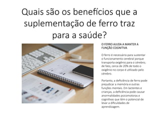 O FERRO AJUDA A MANTER A
FUNÇÃO COGNITIVA

O ferro é necessário para sustentar
o funcionamento cerebral porque
transporta oxigênio para o cérebro;
de fato, cerca de 20% de todo o
oxigênio no corpo é uLlizado pelo
cérebro.

Portanto, a deﬁciência de ferro pode
prejudicar a memória e outras
funções mentais. Em lactentes e
crianças, a deﬁciência pode causar
anormalidades psicomotoras e
cogniLvas que têm o potencial de
levar a diﬁculdades de
aprendizagem.

Quais são os bene,cios que a
suplementação de ferro traz
para a saúde?
 