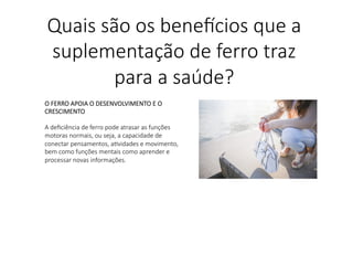 O FERRO APOIA O DESENVOLVIMENTO E O
CRESCIMENTO

A deﬁciência de ferro pode atrasar as funções
motoras normais, ou seja, a capacidade de
conectar pensamentos, aLvidades e movimento,
bem como funções mentais como aprender e
processar novas informações.

Quais são os bene,cios que a
suplementação de ferro traz
para a saúde?
 