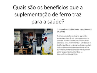O FERRO É NECESSÁRIO PARA UMA GRAVIDEZ
SAUDÁVEL

A deﬁciência de ferro durante a gravidez
aumenta o risco de um parto prematuro e
também a chance do recém-nascido estar
abaixo do peso. Infelizmente, é sabido que os
bebês nascidos prematuramente apresentam
mais problemas relacionados com a saúde
durante os primeiros anos de vida e podem
sofrer atraso no crescimento e no
desenvolvimento cogniLvo.

Quais são os bene,cios que a
suplementação de ferro traz
para a saúde?
 