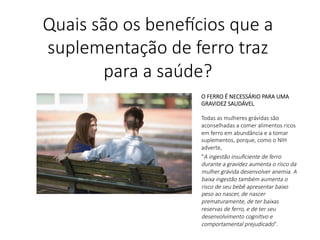 O FERRO É NECESSÁRIO PARA UMA
GRAVIDEZ SAUDÁVEL

Todas as mulheres grávidas são
aconselhadas a comer alimentos ricos
em ferro em abundância e a tomar
suplementos, porque, como o NIH
adverte,
"A ingestão insuﬁciente de ferro
durante a gravidez aumenta o risco da
mulher grávida desenvolver anemia. A
baixa ingestão também aumenta o
risco de seu bebê apresentar baixo
peso ao nascer, de nascer
prematuramente, de ter baixas
reservas de ferro, e de ter seu
desenvolvimento cogni?vo e
comportamental prejudicado".
Quais são os bene,cios que a
suplementação de ferro traz
para a saúde?
 