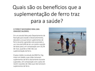 O FERRO É NECESSÁRIO PARA UMA
GRAVIDEZ SAUDÁVEL

Em um estudo feito pelo Departamento de
Nutrição para Saúde e Desenvolvimento,
descobriu-se que tomar suplementos de
ferro durante a gravidez está associado a
um risco de 8,4% de ter um recém-nascido
de baixo peso, em comparação com 10,2%
de risco, quando a mãe não usa
suplementação de ferro.

O peso médio no estudo da OMS foi 31g
maior em bebês cujas mães tomaram
suplementos de ferro diariamente durante
a gravidez, em comparação com o peso de
recém-nascidos de mães que não tomaram
suplementos de ferro.
Quais são os bene,cios que a
suplementação de ferro traz
para a saúde?
 