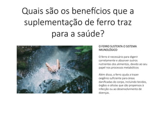 O FERRO SUSTENTA O SISTEMA
IMUNOLÓGICO

O ferro é necessário para digerir
corretamente e absorver outros
nutrientes dos alimentos, devido ao seu
papel nos processos metabólicos

Além disso, o ferro ajuda a trazer
oxigênio suﬁciente para áreas
daniﬁcadas do corpo, incluindo tecidos,
órgãos e células que são propensos à
infecção ou ao desenvolvimento de
doenças.

Quais são os bene,cios que a
suplementação de ferro traz
para a saúde?
 