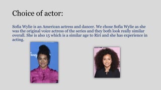 Choice of actor:
Sofia Wylie is an American actress and dancer. We chose Sofia Wylie as she
was the original voice actress of the series and they both look really similar
overall. She is also 15 which is a similar age to Riri and she has experience in
acting.
 