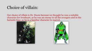 Choice of villain:
Our choice of villain is Dr. Doom because we thought he was a suitable
character for Ironheart, as he was an enemy to all the avengers and in the
fantastic four, so he is a familiar character to marvel.
 