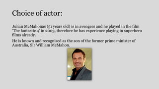 Choice of actor:
Julian McMahonas (51 years old) is in avengers and he played in the film
‘The fantastic 4’ in 2003, therefore he has experience playing in superhero
films already.
He is known and recognised as the son of the former prime minister of
Australia, Sir William McMahon.
 