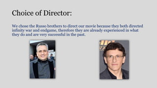 Choice of Director:
We chose the Russo brothers to direct our movie because they both directed
infinity war and endgame, therefore they are already experienced in what
they do and are very successful in the past.
 