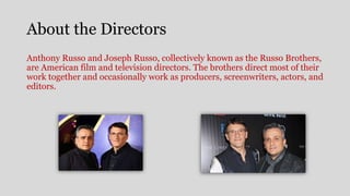 About the Directors
Anthony Russo and Joseph Russo, collectively known as the Russo Brothers,
are American film and television directors. The brothers direct most of their
work together and occasionally work as producers, screenwriters, actors, and
editors.
 